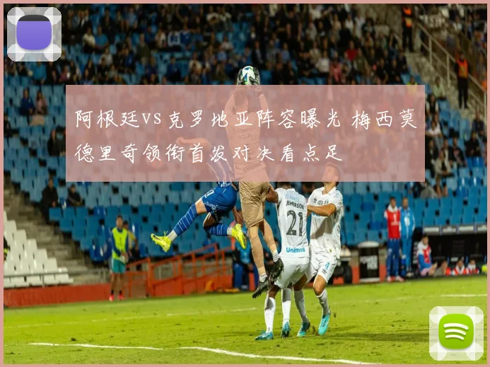 阿根廷vs克罗地亚阵容曝光 梅西莫德里奇领衔首发对决看点足
