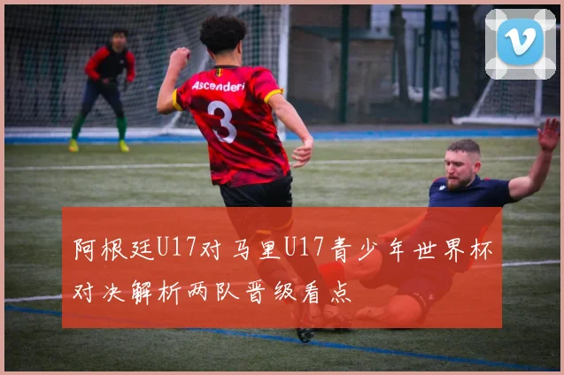 阿根廷U17对马里U17青少年世界杯对决解析两队晋级看点