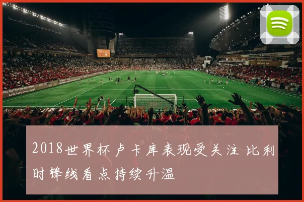 2018世界杯卢卡库表现受关注 比利时锋线看点持续升温