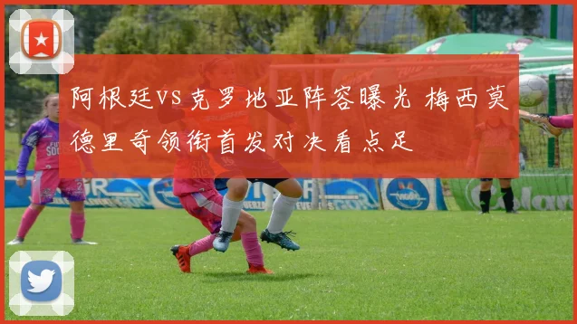 阿根廷vs克罗地亚阵容曝光 梅西莫德里奇领衔首发对决看点足