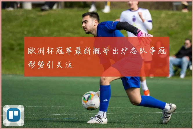 欧洲杯冠军最新概率出炉各队争冠形势引关注