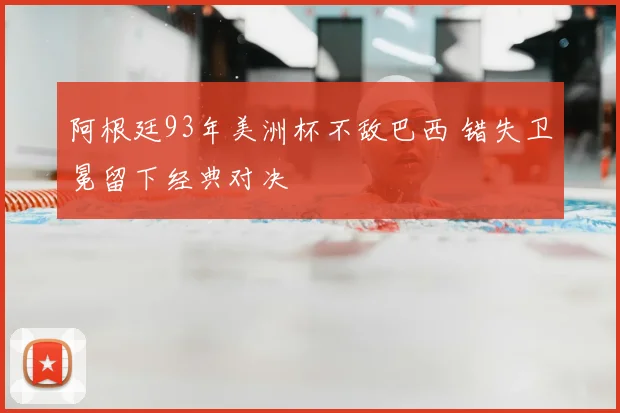 阿根廷93年美洲杯不敌巴西 错失卫冕留下经典对决