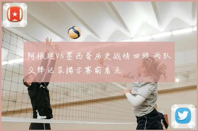 阿根廷vs墨西哥历史战绩回顾 两队交锋记录揭示赛前看点