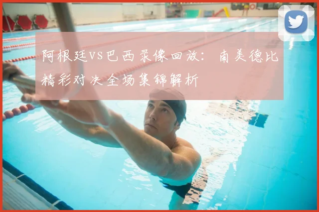 阿根廷vs巴西录像回放：南美德比精彩对决全场集锦解析