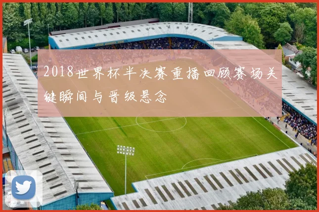 2018世界杯半决赛重播回顾赛场关键瞬间与晋级悬念