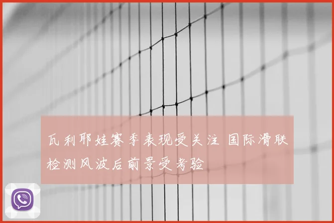 瓦利耶娃赛季表现受关注 国际滑联检测风波后前景受考验