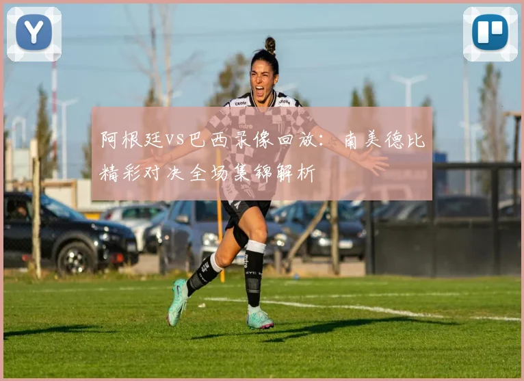 阿根廷vs巴西录像回放：南美德比精彩对决全场集锦解析