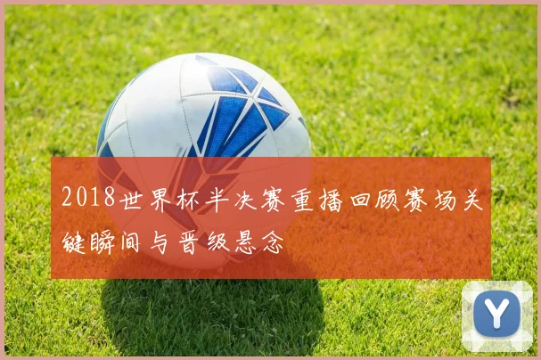 2018世界杯半决赛重播回顾赛场关键瞬间与晋级悬念
