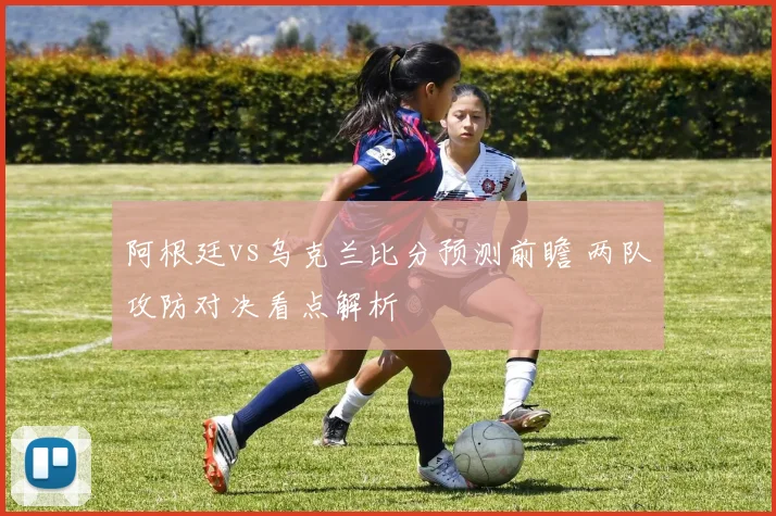 阿根廷vs乌克兰比分预测前瞻 两队攻防对决看点解析