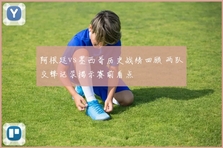 阿根廷vs墨西哥历史战绩回顾 两队交锋记录揭示赛前看点