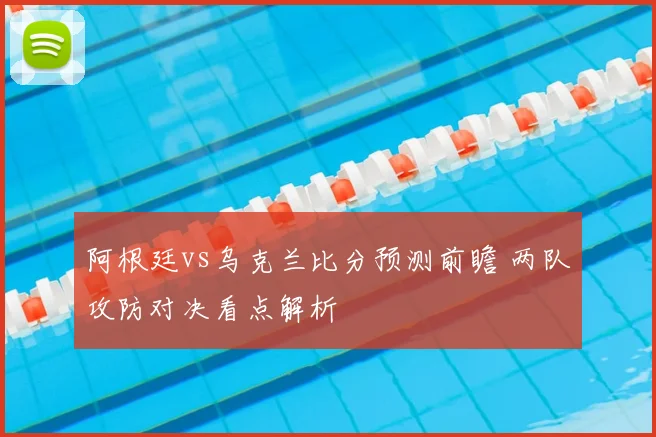 阿根廷vs乌克兰比分预测前瞻 两队攻防对决看点解析