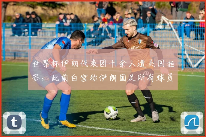 世界杯伊朗代表团十余人遭美国拒签,此前白宫称伊朗国足所有球员均已获得签证