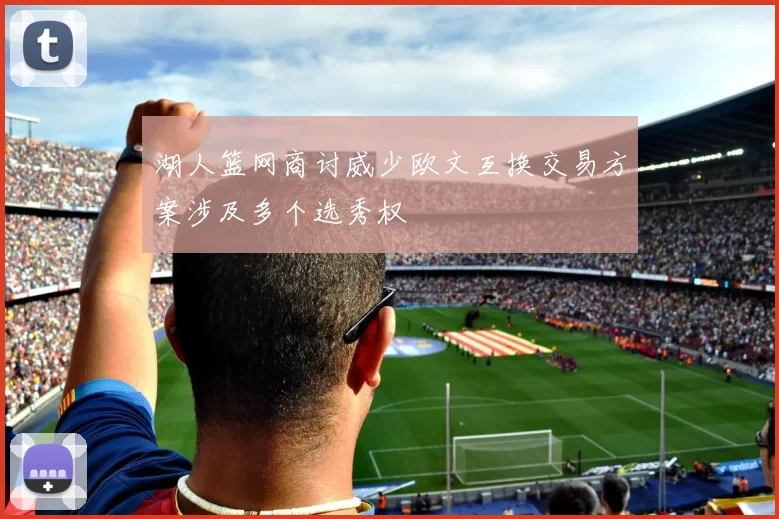 湖人篮网商讨威少欧文互换交易方案涉及多个选秀权