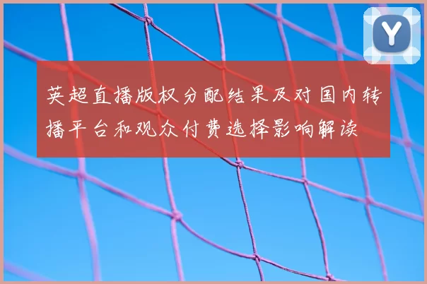 英超直播版权分配结果及对国内转播平台和观众付费选择影响解读