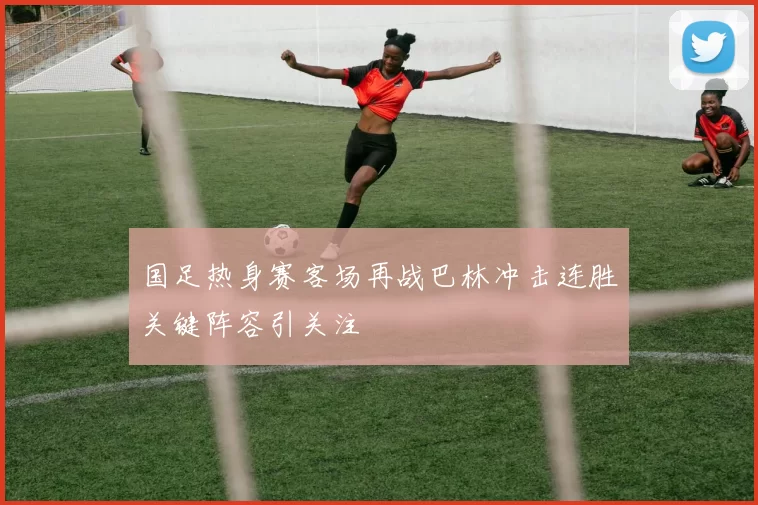 国足热身赛客场再战巴林冲击连胜关键阵容引关注