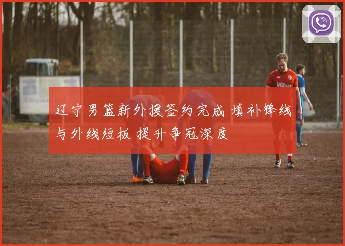 辽宁男篮新外援签约完成 填补锋线与外线短板 提升争冠深度