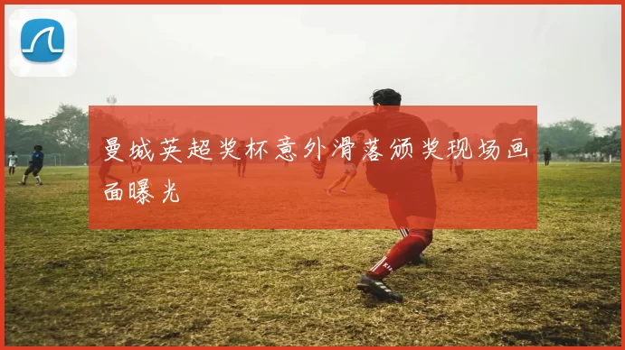 曼城英超奖杯意外滑落颁奖现场画面曝光