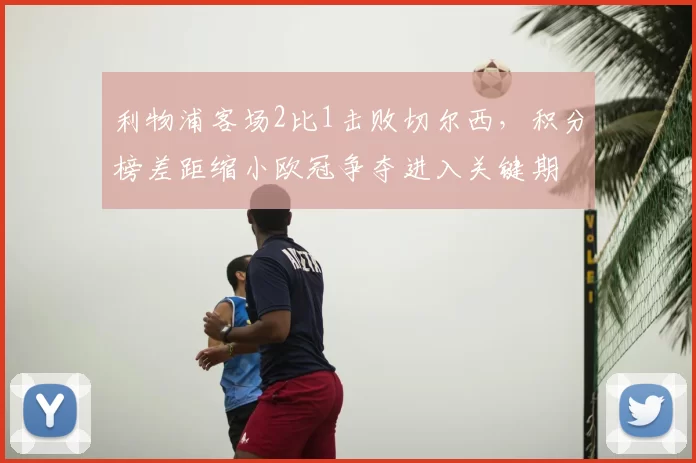 利物浦客场2比1击败切尔西，积分榜差距缩小欧冠争夺进入关键期