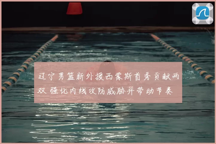 辽宁男篮新外援西蒙斯首秀贡献两双 强化内线攻防威胁并带动节奏