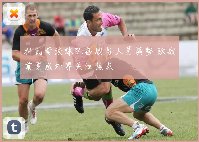 科瓦奇谈球队备战与人员调整 欧战前景成外界关注焦点