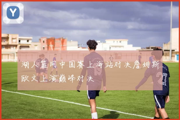 湖人篮网中国赛上海站对决詹姆斯欧文上演巅峰对决