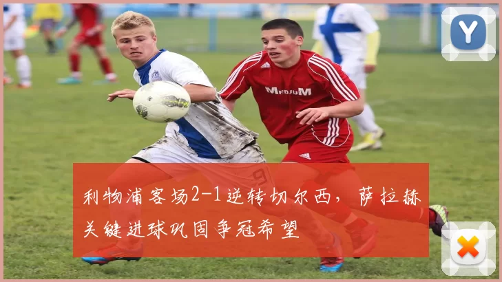 利物浦客场2-1逆转切尔西，萨拉赫关键进球巩固争冠希望