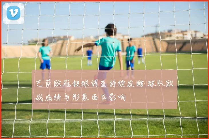 巴萨欧冠假球调查持续发酵 球队欧战成绩与形象面临影响