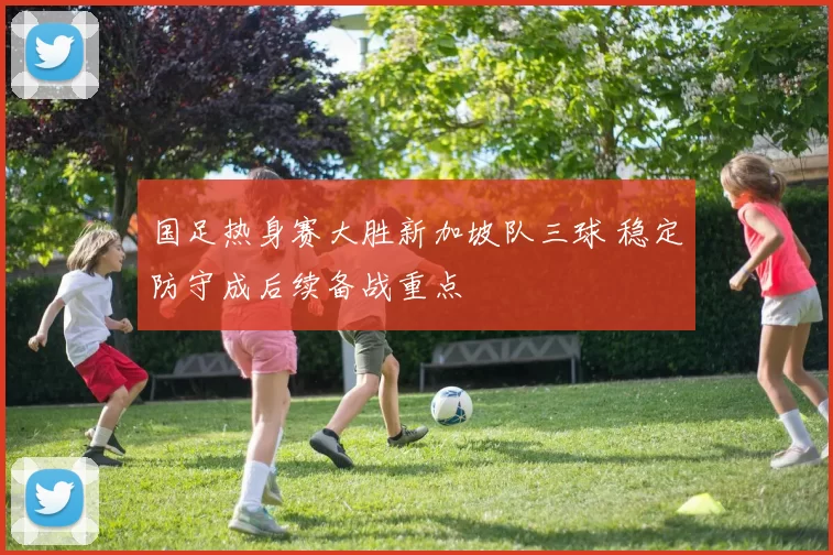 国足热身赛大胜新加坡队三球 稳定防守成后续备战重点