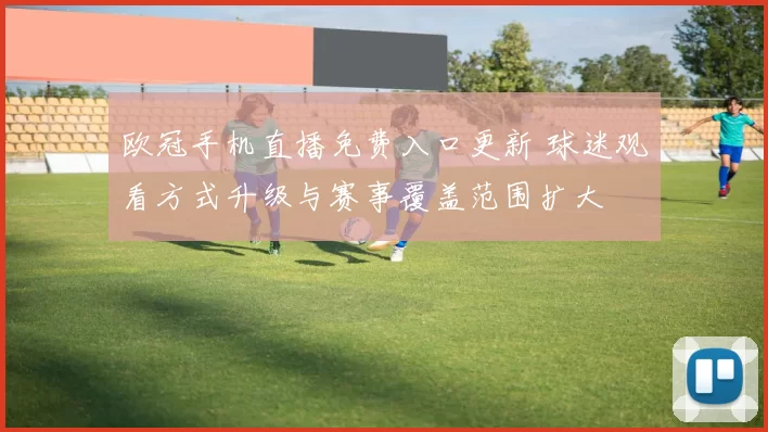 欧冠手机直播免费入口更新 球迷观看方式升级与赛事覆盖范围扩大