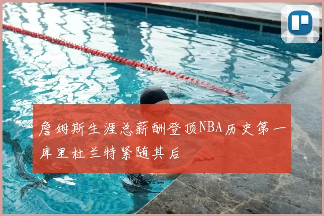 詹姆斯生涯总薪酬登顶NBA历史第一库里杜兰特紧随其后