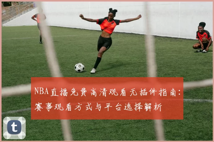 NBA直播免费高清观看无插件指南：赛事观看方式与平台选择解析