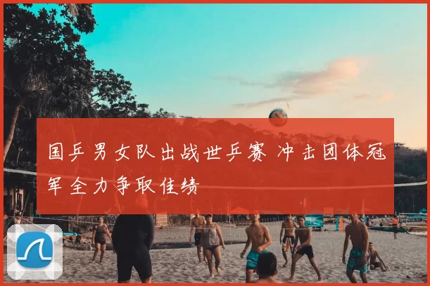 国乒男女队出战世乒赛 冲击团体冠军全力争取佳绩