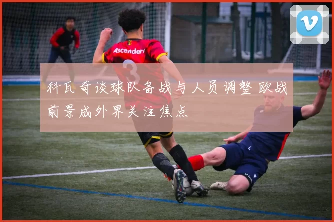 科瓦奇谈球队备战与人员调整 欧战前景成外界关注焦点