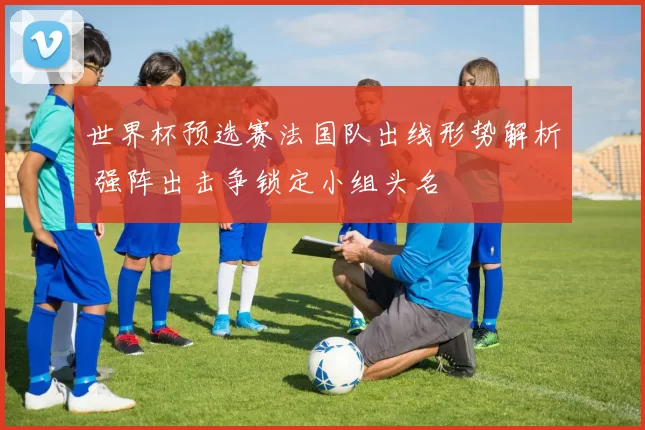 世界杯预选赛法国队出线形势解析 强阵出击争锁定小组头名