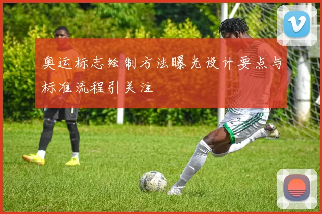 奥运标志绘制方法曝光设计要点与标准流程引关注