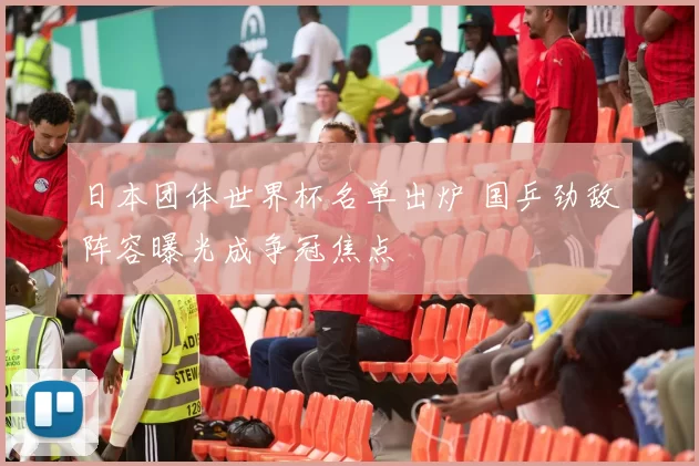 日本团体世界杯名单出炉 国乒劲敌阵容曝光成争冠焦点