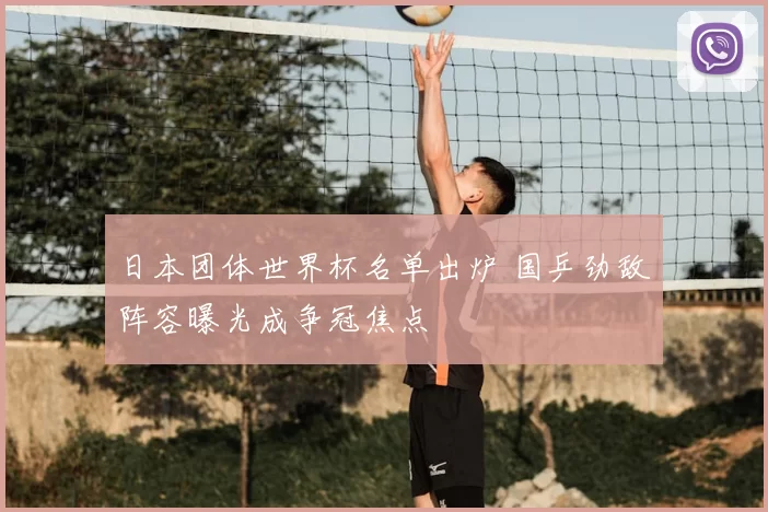 日本团体世界杯名单出炉 国乒劲敌阵容曝光成争冠焦点