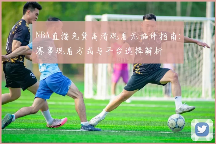 NBA直播免费高清观看无插件指南：赛事观看方式与平台选择解析
