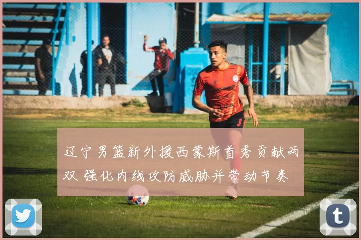 辽宁男篮新外援西蒙斯首秀贡献两双 强化内线攻防威胁并带动节奏