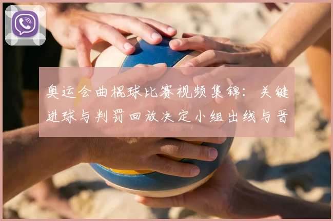 奥运会曲棍球比赛视频集锦：关键进球与判罚回放决定小组出线与晋级悬念