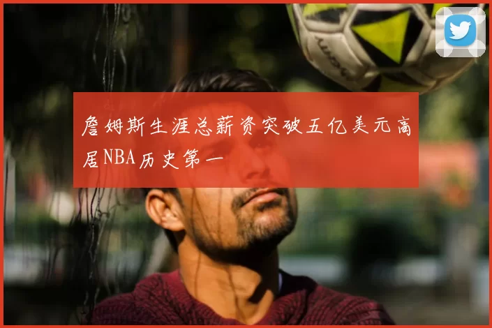 詹姆斯生涯总薪资突破五亿美元高居NBA历史第一