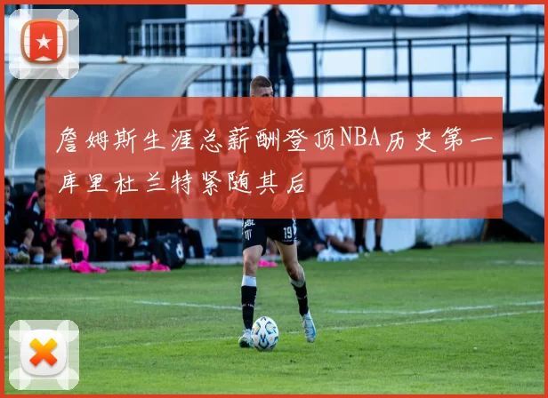 詹姆斯生涯总薪酬登顶NBA历史第一库里杜兰特紧随其后