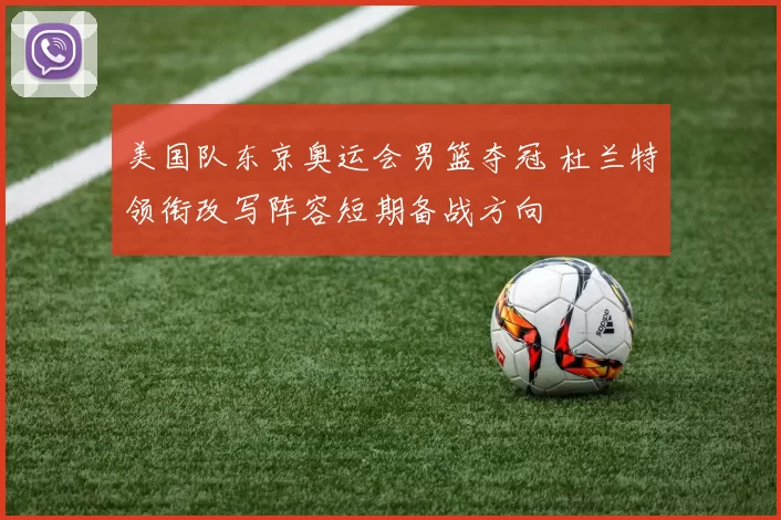 美国队东京奥运会男篮夺冠 杜兰特领衔改写阵容短期备战方向