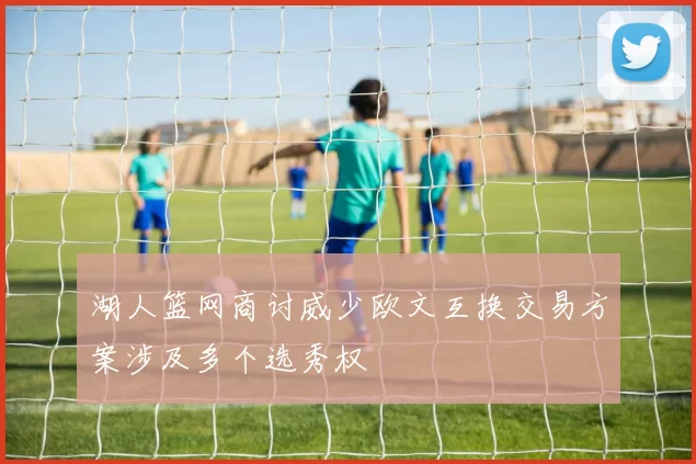 湖人篮网商讨威少欧文互换交易方案涉及多个选秀权