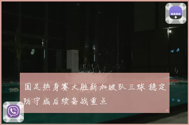 国足热身赛大胜新加坡队三球 稳定防守成后续备战重点